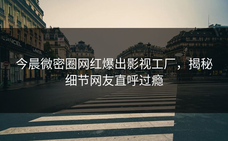 今晨微密圈网红爆出影视工厂，揭秘细节网友直呼过瘾