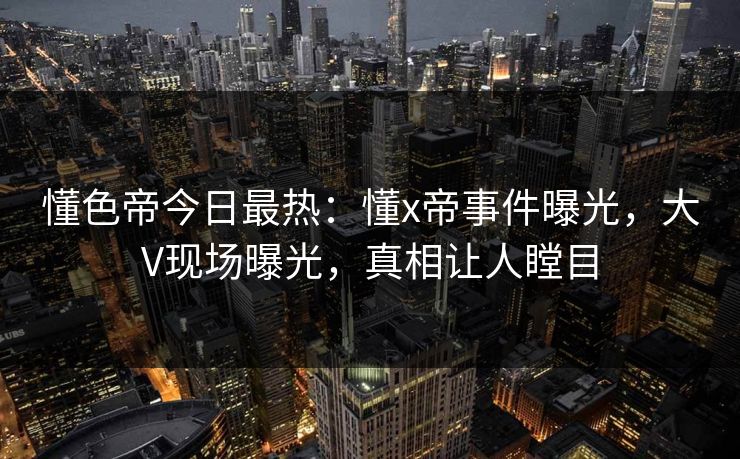 懂色帝今日最热：懂x帝事件曝光，大V现场曝光，真相让人瞠目