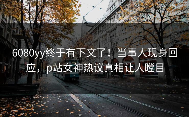 6080yy终于有下文了!当事人现身回应,p站女神热议真相让人瞠目 6080yy终于有下文了!当事人现身回应,p站女神热议真相让人瞠目