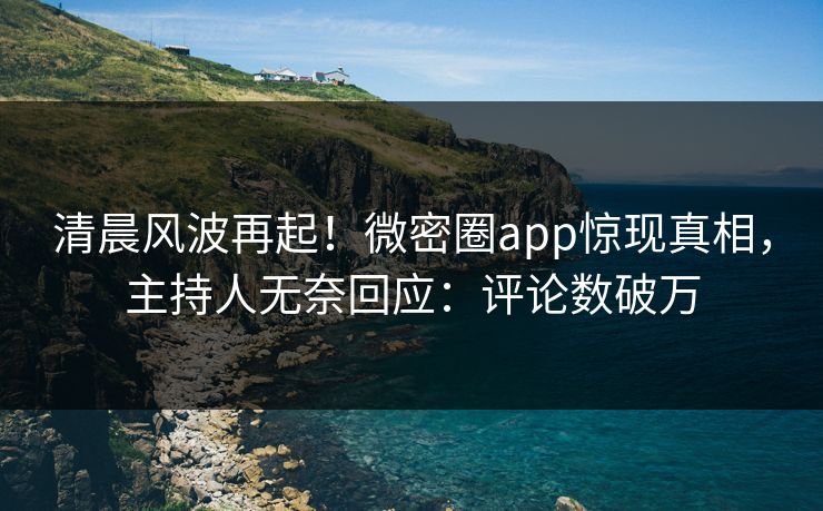 清晨风波再起！微密圈app惊现真相，主持人无奈回应：评论数破万