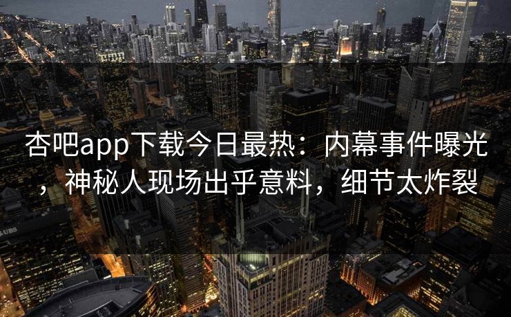 杏吧app下载今日最热：内幕事件曝光，神秘人现场出乎意料，细节太炸裂