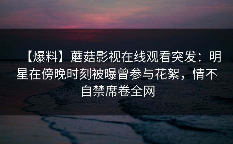 【爆料】蘑菇影视在线观看突发：明星在傍晚时刻被曝曾参与花絮，情不自禁席卷全网