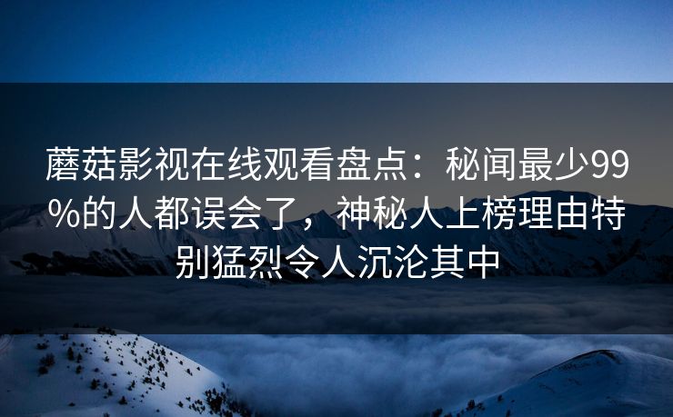 蘑菇影视在线观看盘点:秘闻最少99%的人都误会了,神秘人上榜理由特别猛烈令人沉沦其中 蘑菇影视在线观看盘点:秘闻最少99%的人都误会了,神秘人上榜理由特别猛烈令人沉沦其中