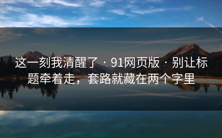 这一刻我清醒了 · 91网页版 · 别让标题牵着走,套路就藏在两个字里 这一刻我清醒了 · 91网页版 · 别让标题牵着走,套路就藏在两个字里