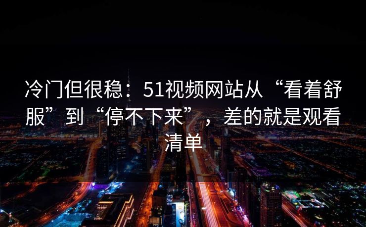 冷门但很稳：51视频网站从“看着舒服”到“停不下来”，差的就是观看清单