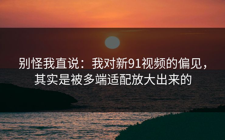 别怪我直说：我对新91视频的偏见，其实是被多端适配放大出来的