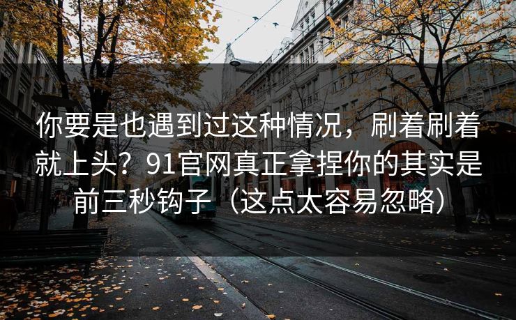 你要是也遇到过这种情况，刷着刷着就上头？91官网真正拿捏你的其实是前三秒钩子（这点太容易忽略）
